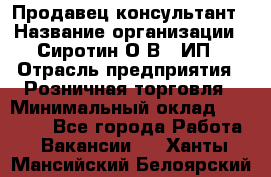 Продавец-консультант › Название организации ­ Сиротин О.В., ИП › Отрасль предприятия ­ Розничная торговля › Минимальный оклад ­ 40 000 - Все города Работа » Вакансии   . Ханты-Мансийский,Белоярский г.